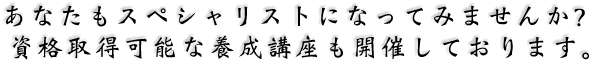 あなたもスペシャリストになってみませんか？資格取得可能な養成講座も開催しております。